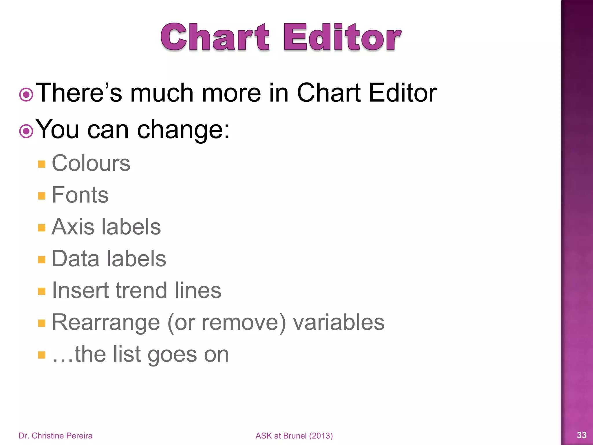 There’s much more in Chart Editor
You can change:
 Colours
 Fonts
 Axis labels
 Data labels
 Insert trend lines
 Rearrange (or remove) variables
 …the list goes on
Dr. Christine Pereira ASK at Brunel (2014) 33
 