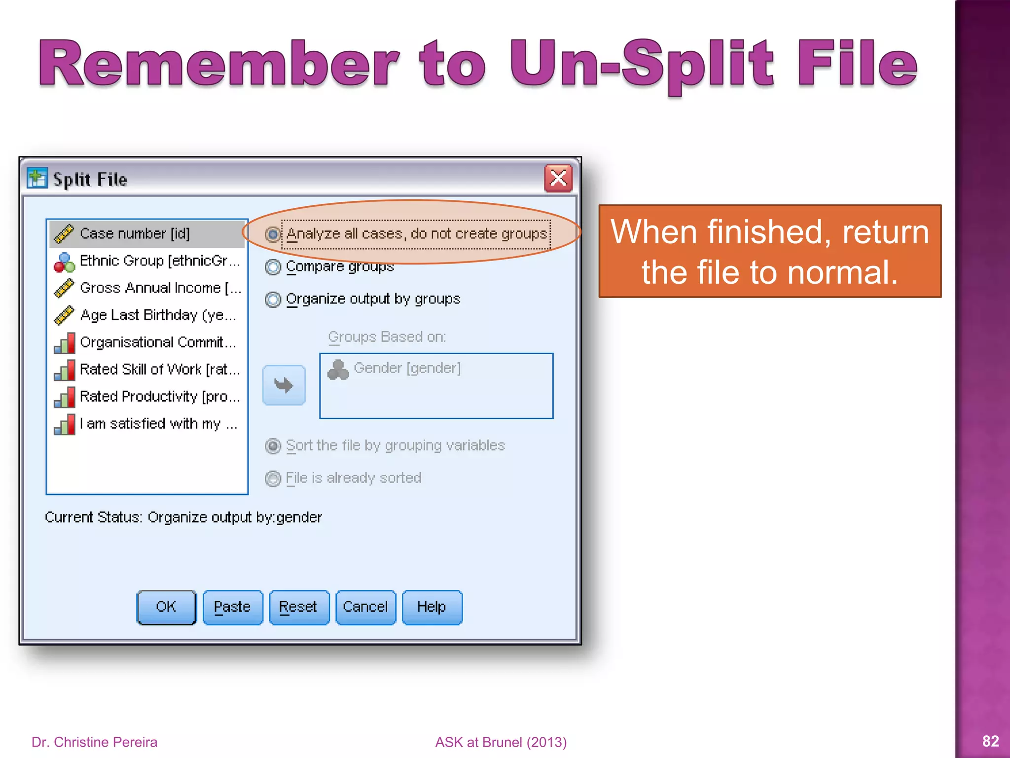  Choose your numerical and graphical summaries
based on the level of measurement of each variable.
 Likert scale data is ORDINAL not scale.
 In a frequency table, use the Valid Percent rather
than the Percent.
 In a crosstab table,
 Choose the correct percentage(s) (row, column or total)
based on what you are trying to emphasize or draw
attention to.
 Make sure you interpret the percentage(s) correctly.
Dr. Christine Pereira ASK at Brunel (2014) 82
 