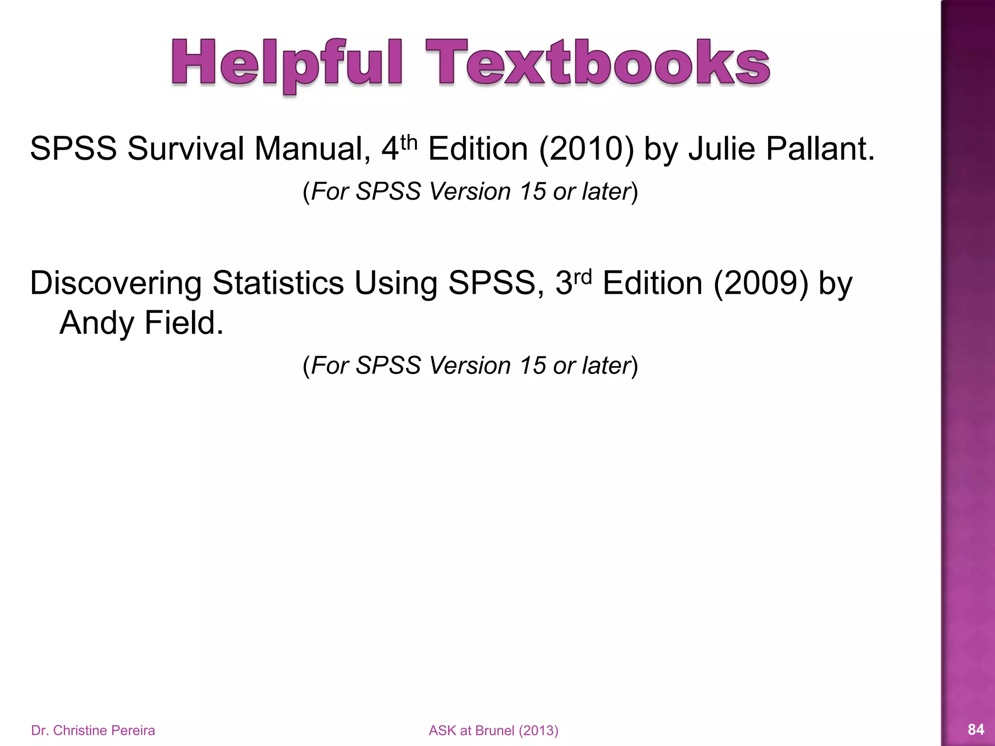  SPSS Survival Manual, 4th Edition (2010) by Julie Pallant.
 SPSS Survival Manual, 5th Edition (2013) by Julie Pallant.
 Discovering Statistics Using SPSS, 3rd Edition (2009) by
Andy Field.
 Discovering Statistics Using SPSS, 4th Edition (2013) by
Andy Field.
Dr. Christine Pereira ASK at Brunel (2014) 84
 