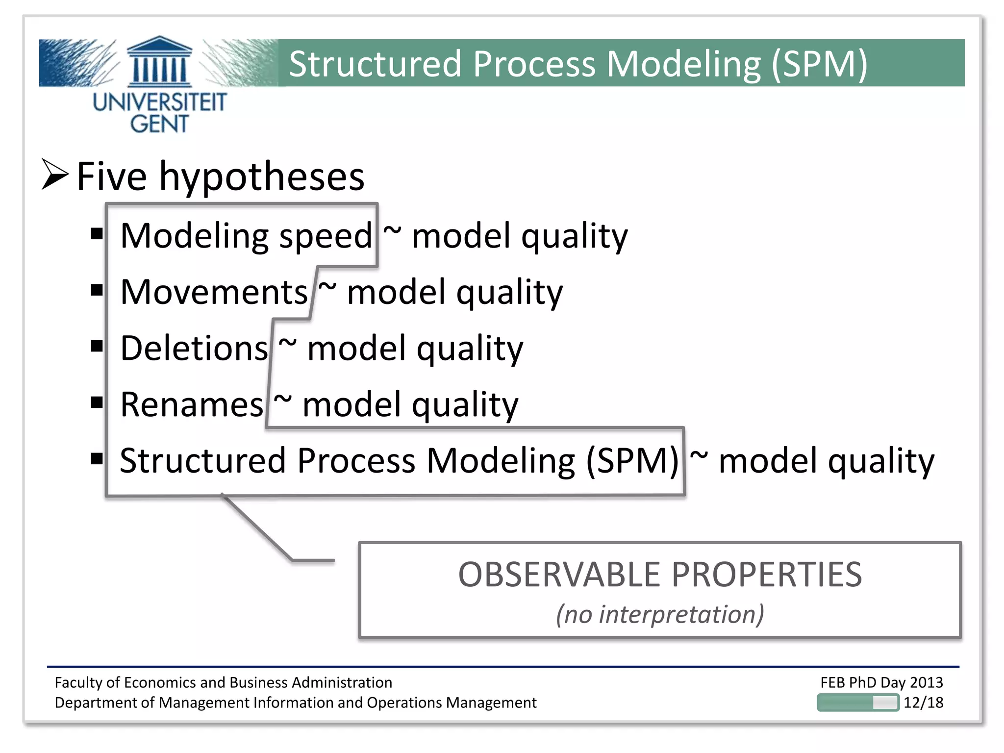 Faculty of Economics and Business Administration
Department of Management Information and Operations Management
FEB PhD Day 2013
12/18
Structured Process Modeling (SPM)
Five hypotheses
 Modeling speed ~ model quality
 Movements ~ model quality
 Deletions ~ model quality
 Renames ~ model quality
 Structured Process Modeling (SPM) ~ model quality
OBSERVABLE PROPERTIES
(no interpretation)
 