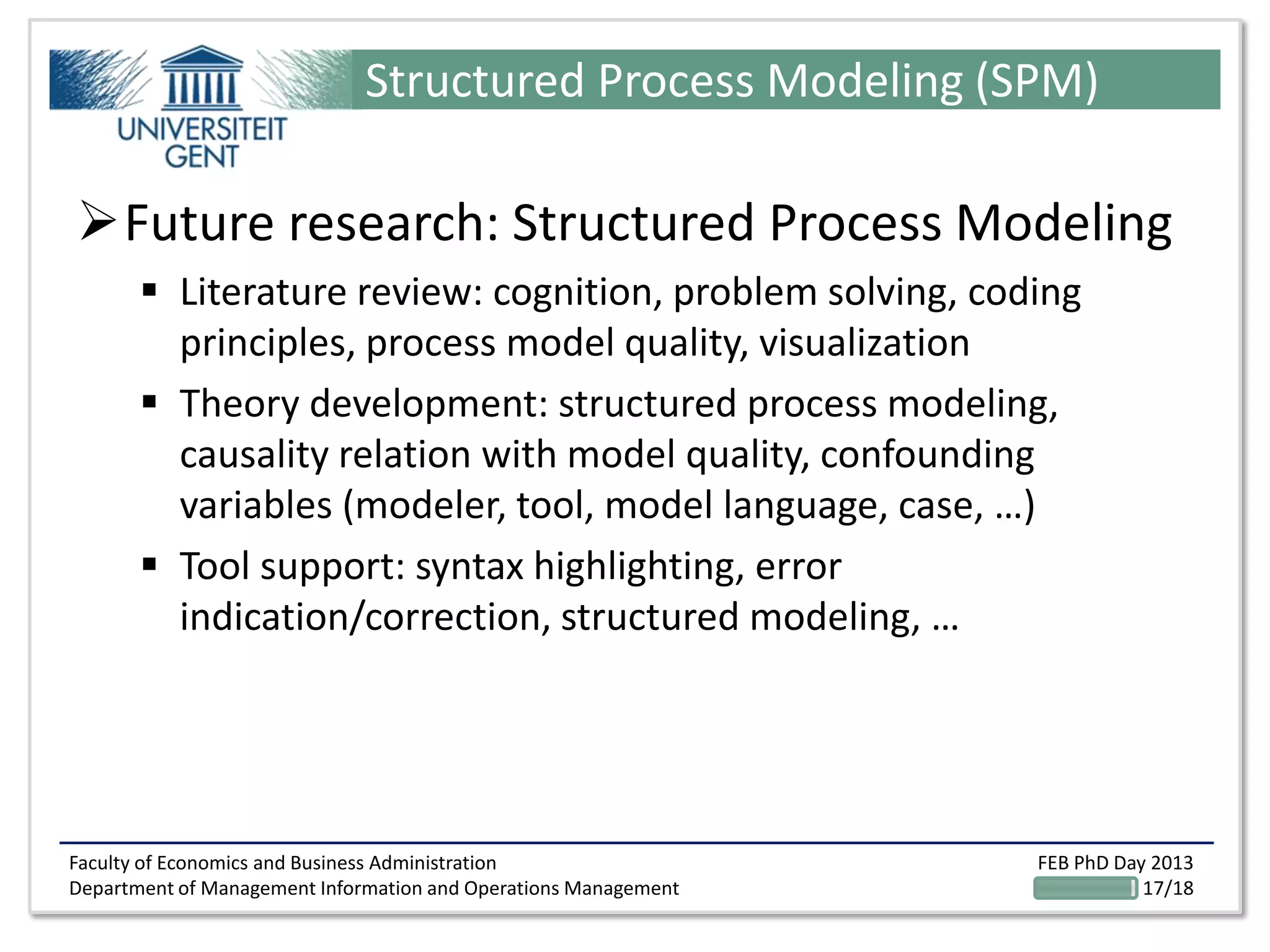 Faculty of Economics and Business Administration
Department of Management Information and Operations Management
FEB PhD Day 2013
17/18
Structured Process Modeling (SPM)
Future research: Structured Process Modeling
 Literature review: cognition, problem solving, coding
principles, process model quality, visualization
 Theory development: structured process modeling,
causality relation with model quality, confounding
variables (modeler, tool, model language, case, …)
 Tool support: syntax highlighting, error
indication/correction, structured modeling, …
 