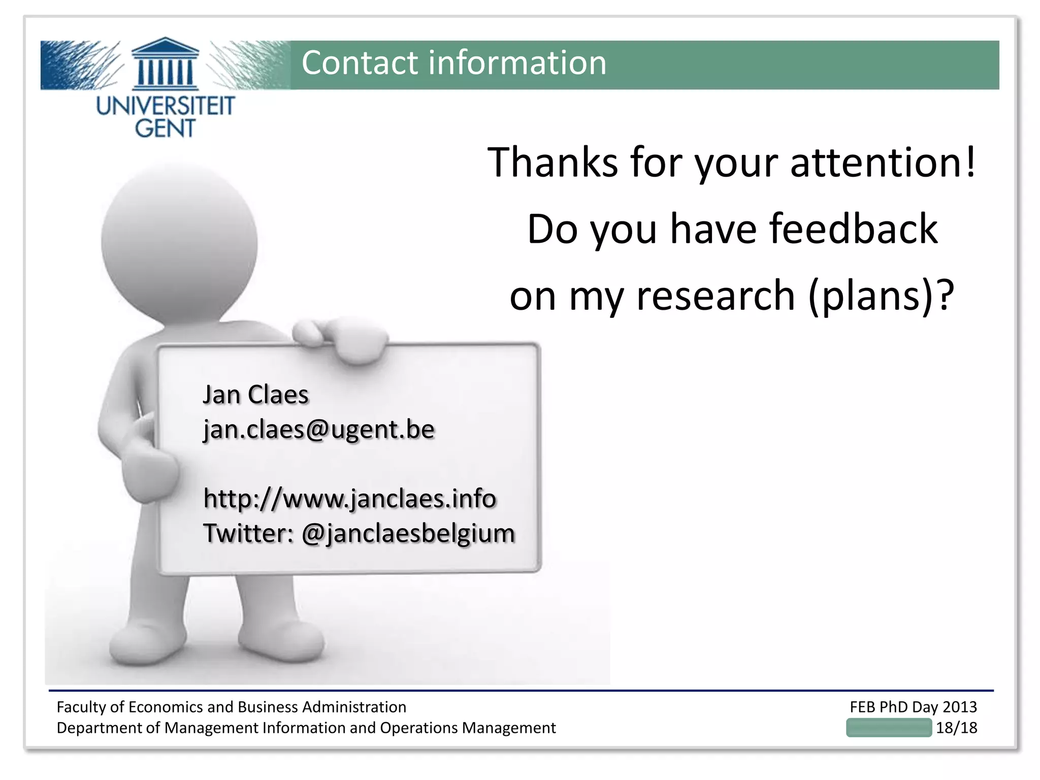 Faculty of Economics and Business Administration
Department of Management Information and Operations Management
FEB PhD Day 2013
18/18
Contact information
Jan Claes
jan.claes@ugent.be
http://www.janclaes.info
Twitter: @janclaesbelgium
Thanks for your attention!
Do you have feedback
on my research (plans)?
 