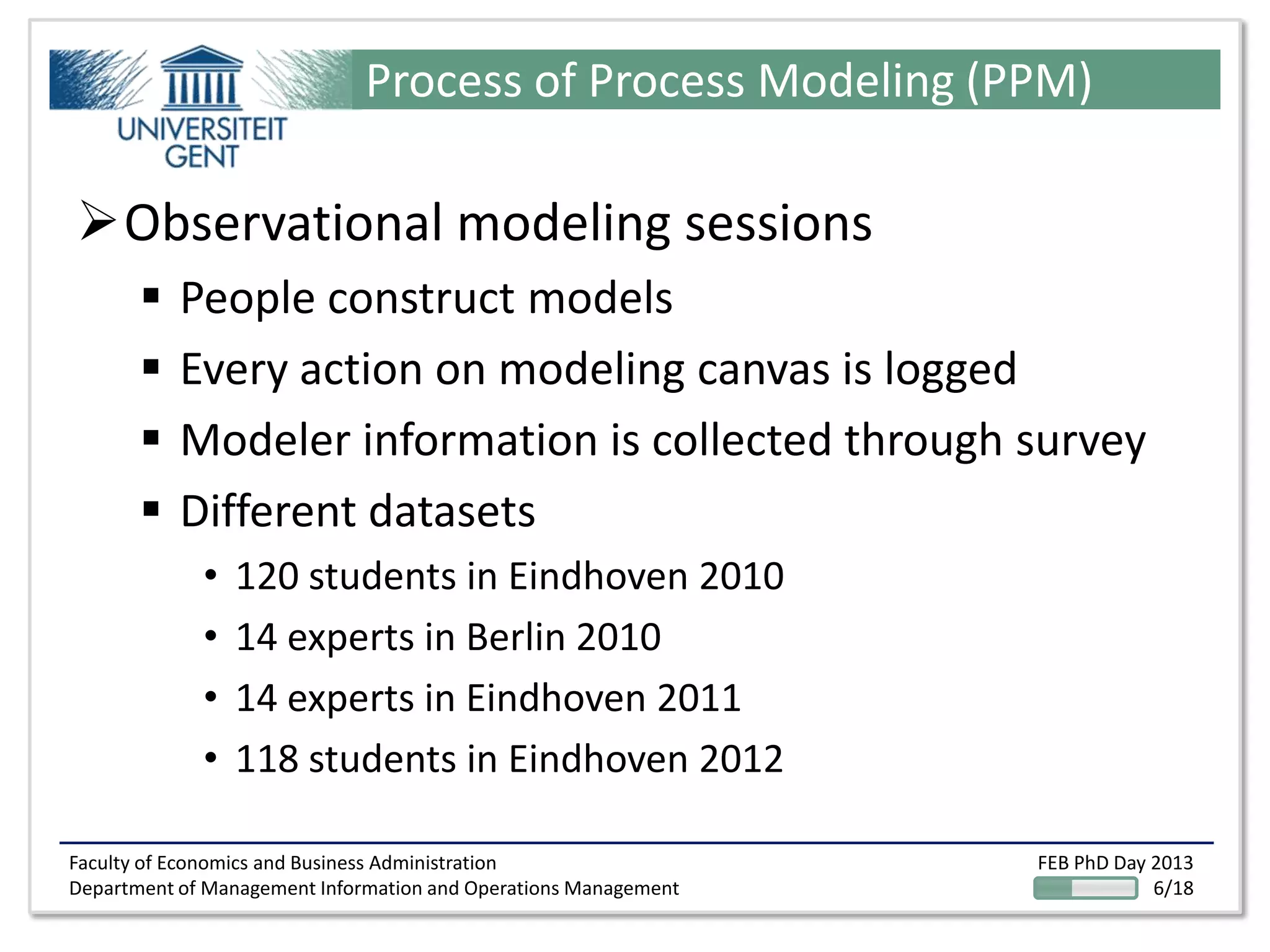 Faculty of Economics and Business Administration
Department of Management Information and Operations Management
FEB PhD Day 2013
6/18
Process of Process Modeling (PPM)
Observational modeling sessions
 People construct models
 Every action on modeling canvas is logged
 Modeler information is collected through survey
 Different datasets
• 120 students in Eindhoven 2010
• 14 experts in Berlin 2010
• 14 experts in Eindhoven 2011
• 118 students in Eindhoven 2012
 