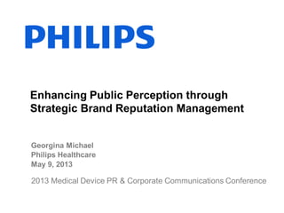 Georgina Michael
Philips Healthcare
May 9, 2013
Enhancing Public Perception through
Strategic Brand Reputation Management
2013 Medical Device PR & Corporate Communications Conference
 