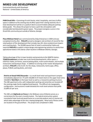 MIXED USE DEVELOPMENT
Contracted directly with Developer
National – United States of America
Mixed Use
Development
Plaza Midtown Retail was commissioned by Selig Enterprises in 2004 and was
completed shortly after. PHILLIPS served as designer and architect of record for the
retail podium of the development that includes two 20+ story condominium towers
and a parking deck. The 50,000 square feet of retail is anchored by Publix and
required PHILLIPS to explore unique design and engineering solutions to satisfy their
operational needs in this dense urban location in Midtown Atlanta, Georgia.
PARK Druid Hills – Consisting of multi-family, retail, hospitality, and class A office
space in addition to the existing class B office space that is being retained, the in-
town development will be on a podium deck to accommodate adequate parking
below grade. This allows the project to have a park-like atmosphere with
considerable land devoted to green space. The project energizes x acres in the
Druid Hills community just outside of Atlanta, Georgia
Taking advantage of the in-town location and proximity to the MARTA station,
TOWN Brookhaven includes two multi-family developments, office space, a
COSTCO, Publix, LA Fitness, several parking decks, multi-screen theater, and multiple
restaurants and boutique shops. In addition to serving as the master development
architect, PHILLIPS is the A.O.R. for the shops, restaurants, hard-scape, office,
plazas, PUBLIX, parking decks, and retail.
District at Howell Mill/Alexander – is a multi-level retail and apartment complex
immediately adjacent to I-75 with 150,000 sf of mixed retail on the upper level and a
150,000 sf Wal-Mart on the lower level as well as a mezzanine parking structure.
The 280 apartment units, with independent parking and amenities are located off
the existing single family neighborhood beyond. The difficult site topography,
configuration , and economic model dictated this multi-level solution that yields
22,000 LSF per acre.
The 300 unit Highlands on Ponce in the Midtown area of Atlanta serves as a
cornerstone for the area’s transformation. The hybrid construction system
consisted of steel stud and wood frame on a concrete podium and is 6 stories tall
which takes advantage of the site’s sloping topography. Retail and a fitness center
are located on the ground floor. The project was completed in 2002.
 