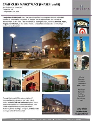 CAMP CREEK MARKETPLACE (PHASES I and II)
North American Properties
East Point, GA
Completed 2003, 2006
Regional Retail
Camp Creek Marketplace is a 1,200,000 square foot shopping center in the southwest
suburbs of Atlanta that has played an integral role in the economic and cultural re-
development of this area . The investment of leading retailers, including Barnes & Noble,
Target, and PetSmart, in the center instills a sense of confidence in the community’s
continued revitalization.
Through its thoughtful implementation of
enhanced pedestrian paths and mass transit
nodes, Camp Creek Marketplace supports more
pedestrian-friendly access to its amenities. The
center also incorporates various masonry
materials, metal awnings, canopies, and details to
convey a sense of permanence.
Camp Creek
Marketplace
Atlanta
Business
Chronicle
“Deal of the
Year,” 2003
American
Concrete
Institute
Award of
Excellence,
2003
 