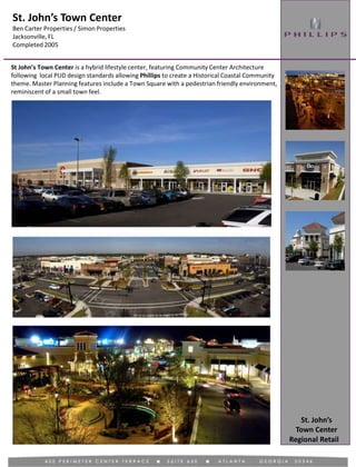 St. John’s Town Center
Ben Carter Properties / Simon Properties
Jacksonville, FL
Completed 2005
Regional Retail
St John’s Town Center is a hybrid lifestyle center, featuring Community Center Architecture
following local PUD design standards allowing Phillips to create a Historical Coastal Community
theme. Master Planning features include a Town Square with a pedestrian friendly environment,
reminiscent of a small town feel.
St. John’s
Town Center
 