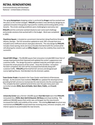 RETAIL RENOVATIONS
Contracted directly with Developer
National – United States of America
Renovations
Peachtree Square is located at a prominent intersection along Peachtree Street in
Atlanta, Georgia. The full renovation updated an early ‘80’s concept that once
included some inefficient atrium style glass elements. The new design by PHILLIPS
includes metal awning, brick and stucco facades that blend with the context while
still allowing the retailers such as Office Depot to have the visibility they need to be
successful.
The aging Georgetown shopping center is anchored by Kroger and has evolved over
the years as the market changed. PHILLIPS provided a new identity by designing an
updated renovation that greatly improved the visibility and branding ability of the
tenants. The erratic existing conditions were challenging to overcome, but
Howell Mill Village – The 80,000 square foot renovation included 800 linear feet of
canopy improvements that improved and updated the center’s appearance and
customer traffic. The design focused on updated materials and bright colors to
increase the street presence of the center. Since the $1million renovation
Town Center Prado is located in the Town Center retail district of Kennesaw,
Georgia. As the tenants have evolved, PHILLIPS has updated the development by
providing full A/E services to incorporate the new tenants into the existing center.
University Center was a former 120,000 square foot Wal-mart store that PHILLIPS
renovated into a ROSS, Bed, Bath & Beyond, Old Navy and shops building. The
additional 200,000 square foot center was unchanged, but the new tenants
increased the traffic and visibility of the center. The existing Wal-mart structure was
maintained and PHILLIPS incorporated new receiving areas, entrance canopies, and
interior spaces to accommodate the new tenants.
PHILLIPS and the contractor worked closely to over come each challenge
and provide solutions that worked with in the budget. Work was completed
in 2002.
has been competed, the rent roll has increased dramatically along with
customer traffic. PHILLIPS performed full A/E services and designed wall
sconce lighting fixtures that blended into the dramatic update.
The complex has been updated several times over the past many years and
currently includes ROSS, Barns & Noble, Stein Mart, Publix, and Crunch
Fitness.
 