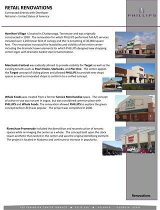 RETAIL RENOVATIONS
Contracted directly with Developer
National – United States of America
Renovations
Merchants Festival was radically altered to provide visibility for Target as well as the
existing tenants such as Pearl Vision, Starbucks, and Pier One. The center applies
the Target concept of sliding planes and allowed PHILLIPS to provide new shops
spaces as well as renovated shops to conform to a unified concept.
Hamilton Village is located in Chattanooga, Tennessee and was originally
constructed in 1990. The renovation for which PHILLIPS performed full A/E services
included over 1,200 linear feet of canopy and the re-tenanting of 30,000 square
feet. The renovation increased the leasability and visibility of the entire center
including the dramatic tower elements for which PHILLIPS designed new shopping
center logos with dramatic backlit steel ornamentation.
Whole Foods was created from a former Service Merchandise space. The concept
of active re-use was not yet in vogue, but was considered common place with
PHILLIPS and Whole Foods. The renovation allowed PHILLIPS to explore the green
concept before LEED was popular. The project was completed in 2000.
Riverchase Promenade included the demolition and reconstruction of tenants
spaces while re-imaging the center as a whole. The concept built upon the clock
tower aesthetic that existed in the center and was the original identifying element.
The project is located in Alabama and continues to increase in popularity.
 