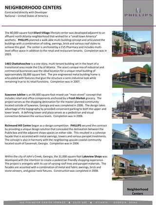 NEIGHBORHOOD CENTERS
Contracted directly with Developer
National – United States of America
Neighborhood
Centers
1465 Chattahoochee is a one-story, multi-tenant building set in the heart of a
transitional area inside the City of Atlanta. The area’s unique mix of industrial and
commercial businesses was the ideal location for a unique retail building of
approximately 38,000 square feet. The pre-engineered metal building frame is
articulated with features that give the structure a semi-industrial look while
remaining true to its retail functions. Completion was in 2007.
The 80,000 square foot Ellard Village lifestyle center was developed adjacent to an
affluent north Atlanta neighborhood that wished for a “small town America”
aesthetic. PHILLIPS planned a walk-able multi-building concept and articulated the
buildings with a combination of siding, awnings, brick and various roof styles to
achieve this goal. The center is anchored by a CVS Pharmacy and includes multi-
level office space in addition to the retail and restaurant tenants. Completion was in
2003.
Suwanee Jubilee is an 84,000 square foot mixed-use “main street” concept that
includes retail and office components anchored by a Fresh Market grocery. The
project serves as the shopping destination for the master planned community
located outside of Suwanee, Georgia and was completed in 2006. The design takes
advantage of the topography by provided convenient parking to both the upper and
lower levels. A defining tower and plaza serves as a pedestrian and visual
connection between the various levels. Completion was in 2006.
Richmond Hill Center began as a design competition. PHILLIPS secured the contract
by providing a unique design solution that concealed the delineation between the
Publix box and the adjacent shops spaces on either side. This resulted in a cohesive
façade that is accented with metal awnings, towers and various parapet treatments.
The concept is also in harmony with the neighboring upscale coastal community
located south of Savannah, Georgia. Completion was in 2006
Within the city of John’s Creek, Georgia, the 31,000 square foot Lakeview Shops was
developed with the intention to create a pedestrian friendly shopping experience.
The project is energetic with its use of varying roof lines and parapet materials. The
facades are accented with a combination of metal and fabric awnings, brick and
stone veneers, and goose neck fixtures. Construction was completed in 2008.
 