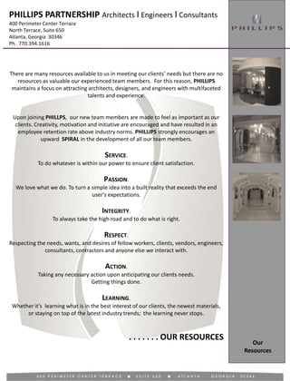 There are many resources available to us in meeting our clients’ needs but there are no
resources as valuable our experienced team members. For this reason, PHILLIPS
maintains a focus on attracting architects, designers, and engineers with multifaceted
talents and experience.
Upon joining PHILLPS, our new team members are made to feel as important as our
clients. Creativity, motivation and initiative are encouraged and have resulted in an
employee retention rate above industry norms. PHILLIPS strongly encourages an
upward SPIRAL in the development of all our team members.
SERVICE.
To do whatever is within our power to ensure client satisfaction.
PASSION.
We love what we do. To turn a simple idea into a built reality that exceeds the end
user’s expectations.
INTEGRITY.
To always take the high road and to do what is right.
RESPECT.
Respecting the needs, wants, and desires of fellow workers, clients, vendors, engineers,
consultants, contractors and anyone else we interact with.
ACTION.
Taking any necessary action upon anticipating our clients needs.
Getting things done.
LEARNING.
Whether it’s learning what is in the best interest of our clients, the newest materials,
or staying on top of the latest industry trends; the learning never stops.
. . . . . . . OUR RESOURCES
Our
Resources
PHILLIPS PARTNERSHIP Architects I Engineers I Consultants
400 Perimeter Center Terrace
North Terrace, Suite 650
Atlanta, Georgia 30346
Ph. 770.394.1616
 