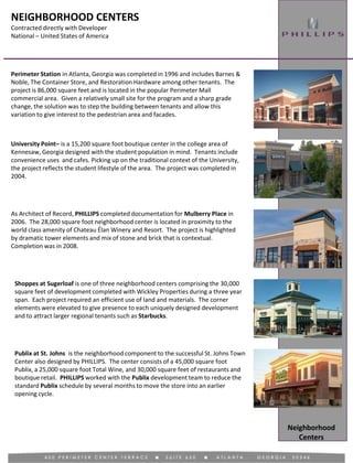 NEIGHBORHOOD CENTERS
Contracted directly with Developer
National – United States of America
Neighborhood
Centers
University Point– is a 15,200 square foot boutique center in the college area of
Kennesaw, Georgia designed with the student population in mind. Tenants include
convenience uses and cafes. Picking up on the traditional context of the University,
the project reflects the student lifestyle of the area. The project was completed in
2004.
Perimeter Station in Atlanta, Georgia was completed in 1996 and includes Barnes &
Noble, The Container Store, and Restoration Hardware among other tenants. The
project is 86,000 square feet and is located in the popular Perimeter Mall
commercial area. Given a relatively small site for the program and a sharp grade
change, the solution was to step the building between tenants and allow this
variation to give interest to the pedestrian area and facades.
As Architect of Record, PHILLIPS completed documentation for Mulberry Place in
2006. The 28,000 square foot neighborhood center is located in proximity to the
world class amenity of Chateau Élan Winery and Resort. The project is highlighted
by dramatic tower elements and mix of stone and brick that is contextual.
Completion was in 2008.
Shoppes at Sugerloaf is one of three neighborhood centers comprising the 30,000
square feet of development completed with Wickley Properties during a three year
span. Each project required an efficient use of land and materials. The corner
elements were elevated to give presence to each uniquely designed development
and to attract larger regional tenants such as Starbucks.
Publix at St. Johns is the neighborhood component to the successful St. Johns Town
Center also designed by PHILLIPS. The center consists of a 45,000 square foot
Publix, a 25,000 square foot Total Wine, and 30,000 square feet of restaurants and
boutique retail. PHILLIPS worked with the Publix development team to reduce the
standard Publix schedule by several months to move the store into an earlier
opening cycle.
 