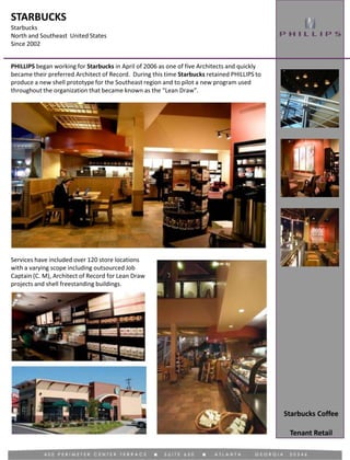 STARBUCKS
Starbucks
North and Southeast United States
Since 2002
Tenant Retail
PHILLIPS began working for Starbucks in April of 2006 as one of five Architects and quickly
became their preferred Architect of Record. During this time Starbucks retained PHILLIPS to
produce a new shell prototype for the Southeast region and to pilot a new program used
throughout the organization that became known as the “Lean Draw”.
Services have included over 120 store locations
with a varying scope including outsourced Job
Captain (C. M), Architect of Record for Lean Draw
projects and shell freestanding buildings.
Starbucks Coffee
 