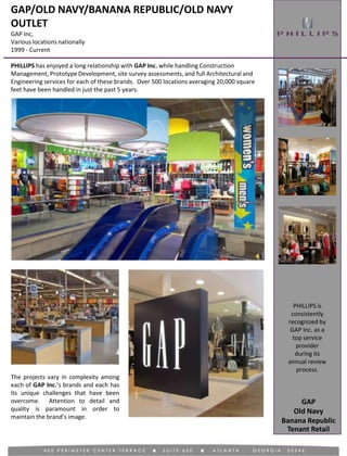 GAP/OLD NAVY/BANANA REPUBLIC/OLD NAVY
OUTLET
GAP Inc,
Various locations nationally
1999 - Current
Tenant Retail
PHILLIPS has enjoyed a long relationship with GAP Inc. while handling Construction
Management, Prototype Development, site survey assessments, and full Architectural and
Engineering services for each of these brands. Over 500 locations averaging 20,000 square
feet have been handled in just the past 5 years.
PHILLIPS is
consistently
recognized by
GAP Inc. as a
top service
provider
during its
annual review
process.
The projects vary in complexity among
each of GAP Inc.’s brands and each has
its unique challenges that have been
overcome. Attention to detail and
quality is paramount in order to
maintain the brand’s image.
GAP
Old Navy
Banana Republic
 