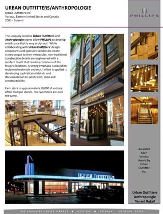 URBAN OUTFITTERS/ANTHROPOLOGIE
Urban Outfitters Inc.
Various, Eastern United States and Canada
2003 - Current
Tenant Retail
Awarded
MVP
Vendor
Award by
Urban
Outfitter
Inc.
Urban Outfitters
Anthropologie
The uniquely creative Urban Outfitters and
Anthropologie stores allow PHILLIPS to develop
retail space that is very sculptural. While
collaborating with Urban Outfitters’ design
consultants and specialty vendors to create
stores unique to their vernacular, non-traditional
construction details are engineered with a
modern touch that remains conscious of the
historic locations. A strong emphasis is placed on
reclaimed materials and much effort is applied to
developing sophisticated details and
documentation to satisfy cost, code and
constructability.
Each store is approximately 10,000 sf and are
often multiple stories. No two stores are ever
the same.
 