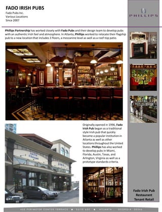 FADO IRISH PUBS
Fado Pubs Inc.
Various Locations
Since 2007
Tenant Retail
Phillips Partnership has worked closely with Fado Pubs and their design team to develop pubs
with an authentic Irish feel and atmosphere. In Atlanta, Phillips worked to relocate their flagship
pub to a new location that includes 3 floors, a mezzanine level as well as a roof-top patio.
Originally opened in 1996, Fado
Irish Pub began as a traditional
style Irish pub that quickly
became a popular institution in
Atlanta as well as other
locations throughout the United
States. Phillips has also worked
to develop pubs in Miami,
Florida, Austin, Texas, and
Arlington, Virginia as well as a
prototype standards criteria.
Fado Irish Pub
Restaurant
 