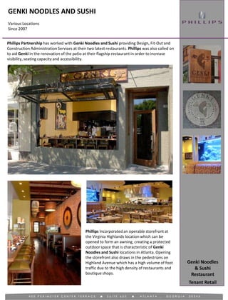 GENKI NOODLES AND SUSHI
Various Locations
Since 2007
Tenant Retail
Phillips Partnership has worked with Genki Noodles and Sushi providing Design, Fit-Out and
Construction Administration Services at their two latest restaurants. Phillips was also called on
to aid Genki in the renovation of the patio at their flagship restaurant in order to increase
visibility, seating capacity and accessibility.
Phillips Incorporated an operable storefront at
the Virginia Highlands location which can be
opened to form an awning, creating a protected
outdoor space that is characteristic of Genki
Noodles and Sushi locations in Atlanta. Opening
the storefront also draws in the pedestrians on
Highland Avenue which has a high volume of foot
traffic due to the high density of restaurants and
boutique shops.
Genki Noodles
& Sushi
Restaurant
 