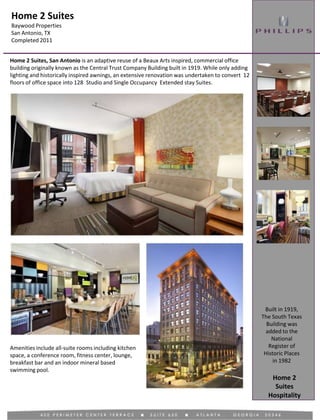 Home 2 Suites
Baywood Properties
San Antonio, TX
Completed 2011
Hospitality
Home 2 Suites, San Antonio is an adaptive reuse of a Beaux Arts inspired, commercial office
building originally known as the Central Trust Company Building built in 1919. While only adding
lighting and historically inspired awnings, an extensive renovation was undertaken to convert 12
floors of office space into 128 Studio and Single Occupancy Extended stay Suites.
Built in 1919,
The South Texas
Building was
added to the
National
Register of
Historic Places
in 1982
Amenities include all-suite rooms including kitchen
space, a conference room, fitness center, lounge,
breakfast bar and an indoor mineral based
swimming pool.
Home 2
Suites
 