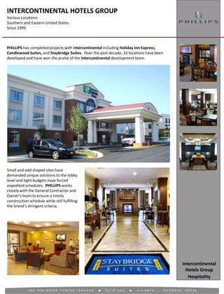 INTERCONTINENTAL HOTELS GROUP
Various Locations
Southern and Eastern United States
Since 1999
Hospitality
PHILLIPS has completed projects with Intercontinental including Holiday Inn Express,
Candlewood Suites, and Staybridge Suites. Over the past decade, 16 locations have been
developed and have won the praise of the Intercontinental development team.
Intercontinental
Hotels Group
Small and odd shaped sites have
demanded unique solutions to the lobby
level and tight budgets have forced
expedited schedules. PHILLIPS works
closely with the General Contractor and
Owner’s team to ensure a timely
construction schedule while still fulfilling
the brand’s stringent criteria.
 