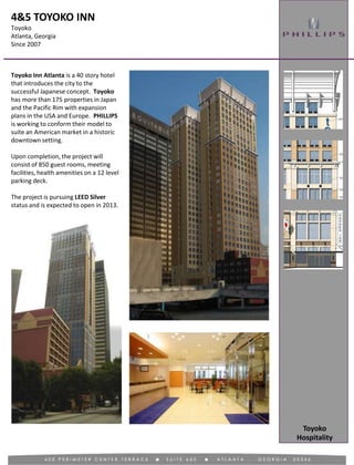 4&5 TOYOKO INN
Toyoko
Atlanta, Georgia
Since 2007
Hospitality
Toyoko
Toyoko Inn Atlanta is a 40 story hotel
that introduces the city to the
successful Japanese concept. Toyoko
has more than 175 properties in Japan
and the Pacific Rim with expansion
plans in the USA and Europe. PHILLIPS
is working to conform their model to
suite an American market in a historic
downtown setting.
Upon completion, the project will
consist of 850 guest rooms, meeting
facilities, health amenities on a 12 level
parking deck.
The project is pursuing LEED Silver
status and is expected to open in 2013.
 