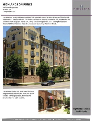 HIGHLANDS ON PONCE
Highlands Properties
Atlanta, GA
Completed 2002
The 300 unit, mixed use development in the midtown area of Atlanta serves as a cornerstone
for the area’s transformation. The hybrid constructed building (steel stud and wood frame on
concrete deck) is up to 6 stories tall, taking full advantage of the site’s sloping topography.
Retail and fitness facilities meet the pedestrian level along the cities streets.
Highlands on Ponce
Multi-Family
The architecture draws from the traditional
neighborhood and includes brick and stucco
facades with sloped roofs, dormers and
ornamental iron work accents.
 
