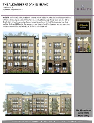 THE ALEXANDER AT DANIEL ISLAND
Charleston, SC
Expected Completion 2013
Multi-family
PHILLIPS relationship with AG Spanos extends nearly a decade. The Alexander at Daniel Island
is the most recent project that they have teamed up to develop. The project is in the City of
Charleston, SC and is currently planned for construction in 2011. With three courtyards, a
parking deck, and 280 units, the residences are situated on 4 levels above a crawl space that
houses the amenities and allows the design to be contextual.
The Alexander at
Daniel Island
 