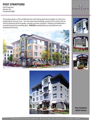 POST STRATFORD
Post Properties
Atlanta, GA
Completed 2000
This project places a 250 unit Mid-density multi-family apartment complex on 4.46 acres,
producing 56 units per acre. The main apartment buildings consist of four stories with an
interior basement level on grade, creating a private courtyard. Parking is provided with a
centrally located free standing deck. PHILLIPS provided both pre-development and
architectural services.
Post Stratford
Multi-Family
 