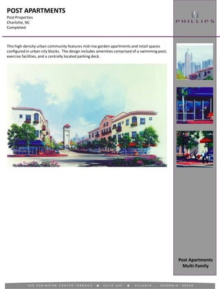 POST APARTMENTS
Post Properties
Charlotte, NC
Completed
This high-density urban community features mid-rise garden apartments and retail spaces
configured in urban city blocks. The design includes amenities comprised of a swimming pool,
exercise facilities, and a centrally located parking deck.
Post Apartments
Multi-Family
 