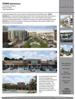 TOWN BROOKHAVEN
The Sembler Company
Atlanta, Georgia
Under Development
Mixed Use
Taking advantage of the in-town location and proximity to the MARTA station, TOWN
Brookhaven is a mixed density development with multi-family developments, office space, a
COSTCO, Publix, LA Fitness, several parking decks, multi-screen theater, and multiple
restaurants and boutique shops. In addition to serving as the master development architect,
PHILLIPS is the A.O.R. for the shops, restaurants, hard-scape, office, plazas, PUBLIX, retail
parking decks, and retail buildings.
.
1000 residential
units planned
24k sf Office
750 seat
specialty theater
450k sf retail
Public/private
parking
As of Spring 2010, the 53 acre
project has progressed
through earthwork and two of
the residential and retail
blocks are complete . The
remainder of the project is
permitted and beginning
construction now. Grand
opening is scheduled for mid
2011.
TOWN
Brookhaven
 