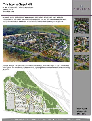 The Edge at Chapel Hill
D & A Development / Marcus & Millichap
Chapel Hill, NC
Expected 2014
Mixed Use
As a truly mixed development, The Edge will incorporate National Retailers, Regional
Grocery, Local Restaurant, Residential Development and will include one of Chapel Hill’s
regional Transit stops. Additional Phases include Office and Hospitality Development.
Phillips’ Design Concept build upon Chapel Hill’s history while blending a modern excitement
through the use of dramatic Tower Features, Lighting Elements and an eclectic mix of building
materials.
The Edge at
Chapel Hill
 