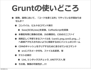 • 開発、運⽤用において、「コードを書く以外」でやっている⼿手間ありま
せんか？
• コンパイル、ビルドのコマンド実⾏行行
• Sass(SCSS,less)を変換、CoﬀeeScriptを変換
• 本番配布⽤用に画像の圧縮、JSの難読化、CSSのミニファイ
• 規則正しく予想できるファイル名（card1.png,card2.png,...）
へ直接アクセスされないように隠蔽するのにハッシュのリネーム
• CDNのキャッシュをクリアするために⾛走らせているコマンド
• srcにパラメータ付与、ファイル名変更更、等
• テストの実⾏行行
• Lint,  シンタックスチェック,  UNITテスト,等
• その他、無限の可能性が...!!!
Gruntの使いどころ
2013/9/24 (火)
 