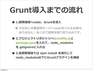 •1.開発環境へnode、Gruntを導⼊入
•ちなみに本番運⽤用サーバへnodeを⼊入れる必要は
ありません！あくまで開発⽀支援で使うのみです。
•2.プロジェクトリポジトリへGruntﬁle.jsと
package.jsonを⼊入れて、node_̲modules
を.gitignoreに⼊入れる
•3.各開発環境では  npm  install  を実⾏行行して
node_̲modules以下にGruntプラグインを構築
Grunt導⼊入までの流流れ
2013/9/24 (火)
 