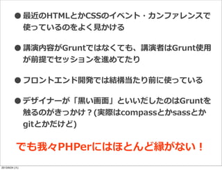 •最近のHTMLとかCSSのイベント・カンファレンスで
使っているのをよく⾒見見かける
•講演内容がGruntではなくても、講演者はGrunt使⽤用
が前提でセッションを進めてたり
•フロントエンド開発では結構当たり前に使っている
•デザイナーが「⿊黒い画⾯面」といいだしたのはGruntを
触るのがきっかけ？(実際はcompassとかsassとか
gitとかだけど)
でも我々PHPerにはほとんど縁がない！
2013/9/24 (火)
 