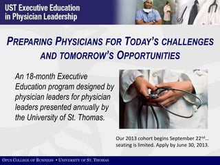 PREPARING PHYSICIANS FOR TODAY’S CHALLENGES
         AND TOMORROW’S OPPORTUNITIES

      An 18-month Executive
      Education program designed by
      physician leaders for physician
      leaders presented annually by
      the University of St. Thomas.

                                                      Our 2013 cohort begins September 22nd…
                                                      seating is limited. Apply by June 30, 2013.

OPUS COLLEGE OF BUSINESS  UNIVERSITY OF ST. THOMAS
 