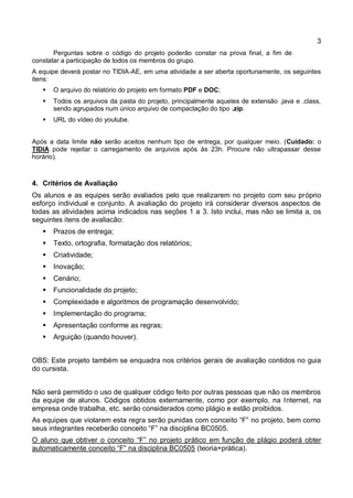 3
Perguntas sobre o código do projeto poderão constar na prova final, a fim de
constatar a participação de todos os membros do grupo.
A equipe deverá postar no TIDIA-AE, em uma atividade a ser aberta oportunamente, os seguintes
itens:
 O arquivo do relatório do projeto em formato PDF e DOC;
 Todos os arquivos da pasta do projeto, principalmente aqueles de extensão .java e .class,
sendo agrupados num único arquivo de compactação do tipo .zip.
 URL do vídeo do youtube.
Após a data limite não serão aceitos nenhum tipo de entrega, por qualquer meio. (Cuidado: o
TIDIA pode rejeitar o carregamento de arquivos após às 23h. Procure não ultrapassar desse
horário).
4. Critérios de Avaliação
Os alunos e as equipes serão avaliados pelo que realizarem no projeto com seu próprio
esforço individual e conjunto. A avaliação do projeto irá considerar diversos aspectos de
todas as atividades acima indicados nas seções 1 a 3. Isto inclui, mas não se limita a, os
seguintes itens de avaliacão:
 Prazos de entrega;
 Texto, ortografia, formatação dos relatórios;
 Criatividade;
 Inovação;
 Cenário;
 Funcionalidade do projeto;
 Complexidade e algoritmos de programação desenvolvido;
 Implementação do programa;
 Apresentação conforme as regras;
 Arguição (quando houver).
OBS: Este projeto também se enquadra nos critérios gerais de avaliação contidos no guia
do cursista.
Não será permitido o uso de qualquer código feito por outras pessoas que não os membros
da equipe de alunos. Códigos obtidos externamente, como por exemplo, na Internet, na
empresa onde trabalha, etc. serão considerados como plágio e estão proibidos.
As equipes que violarem esta regra serão punidas com conceito “F” no projeto, bem como
seus integrantes receberão conceito “F” na disciplina BC0505.
O aluno que obtiver o conceito “F” no projeto prático em função de plágio poderá obter
automaticamente conceito “F” na disciplina BC0505 (teoria+prática).
 