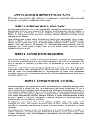 4
APÊNDICE: EXEMPLOS DE CENÁRIOS DO PROJETO PRÁTICO
Orientação: as equipes deverão elaborar um cenário para o seu projeto prático, podendo
tomar como exemplo os cenários descritos a seguir.
CENÁRIO 1 – GERENCIAMENTO DE CLÍNICA DE SAÚDE
Uma clínica especializada em uma ou duas especialidades médicas oferece serviços de consulta médica,
laboratório para exames, e pronto-atendimento. Os atendentes da clínica gerenciam o contato inicial com o
paciente que procura a clinica até o seu completo atendimento, podendo passar por consulta, exame, ou
urgência, ou uma seqüência destas. Além disso, o atendente preenche o relatório final de todos serviços
realizados de cada paciente.
Cada atendente deve consultar horários de atendimento disponíveis por especialidade, marcar consulta,
informar ao médico o número de pacientes a serem atendidos, etc. Cada paciente poderá solicitar consulta,
informar sintomas, dentre outras ações. O atendente pedirá informações sobre o paciente, como por
exemplo, nome, sexo, idade, rg, tipo sanguíneo, etc. Cada médico terá uma especialidade, horário de
atendimento, etc. Poderá realizar consultas, operar, e poderá solicitar exames (como por exemplo
radiografias, hemogramas, etc).
CENÁRIO 2 – CONTROLE DE PROCESSO INDUSTRIAL
Uma indústria alimentícia (por exemplo, de achocolatados, de laticínios, de massas, etc) produz cinco tipos
de produtos de forma totalmente manual, sem nenhuma mecanização. Ela conta com supervisores e três
tipos de operários: os receptores da matéria prima, os preparadores do produto alimentício, e os
embaladores.
O supervisor coordenará as atividades dos operários (produtividade, qualidade, etc) e o fluxo de produção
dos produtos, devendo liberar a passagem de uma etapa à outra, desde a chegada da matéria prima até o
envio aos clientes, com critérios pré-estabelecidos. Cada produto tem sua matéria prima e ingredientes
específicos, bem como o seu modo de preparo particular. Os produtos poderão eventualmente passar por um
controle de qualidade final.
CENÁRIO 3 – CONTROLE ACADÊMICO NUMA ESCOLA
Uma escola de segundo grau disponibiliza um sistema de controle de notas e de troca de mensagens entre
alunos, professores, e coordenadores. Para utilizar esse sistema cada usuário deverá possuir um login e
senha, devidamente pré-cadastrados, sendo que deverá haver diferentes níveis de acesso e atividades no
sistema conforme o tipo de usuário. Os alunos poderão acessas suas notas e gráficos de desempenho. Além
disso, poderão enviar mensagens aos professores com perguntas sobre a sua respectiva disciplina. Poderão
ainda receber mensagens com respostas, notificação a respeito de provas, atividades escolares, material
necessário, trabalhos, e ocorrências. Caso recebam ocorrências, os alunos terão a opção de enviar uma
réplica (resposta) como comentário em sua defesa.
Os professores poderão lançar notas em suas respectivas disciplinas. Além disso, poderão enviar
mensagens aos alunos, sobre respostas às duvidas, datas de provas, trabalhos, etc. Poderão ainda
comunicar ao coordenador uma ocorrência de alunos, solicitando avaliação de gravidade e a devida
suspensão.
Coordenadores terão acesso ao controle tanto de alunos quanto de professores, podendo cadastrá-los no
sistema, suspender ou remover seus acessos. Poderão enviar mensagens gerais a todos os alunos sobre
atividades ou eventos da escola, enviar mensagens de suspensão ao aluno em questão, e ainda receber
mensagens de resposta.
 