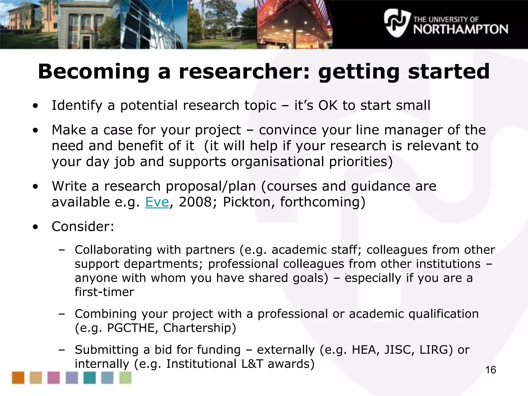 Becoming a researcher: getting started
• Identify a potential research topic – it‟s OK to start small
• Make a case for your project – convince your line manager of the
need and benefit of it (it will help if your research is relevant to
your day job and supports organisational priorities)
• Write a research proposal/plan (courses and guidance are
available e.g. Eve, 2008; Pickton, forthcoming)
• Consider:
– Collaborating with partners (e.g. academic staff; colleagues from other
support departments; professional colleagues from other institutions –
anyone with whom you have shared goals) – especially if you are a
first-timer
– Combining your project with a professional or academic qualification
(e.g. PGCTHE, Chartership)
– Submitting a bid for funding – externally (e.g. HEA, JISC, LIRG) or
internally (e.g. Institutional L&T awards) 16
 
