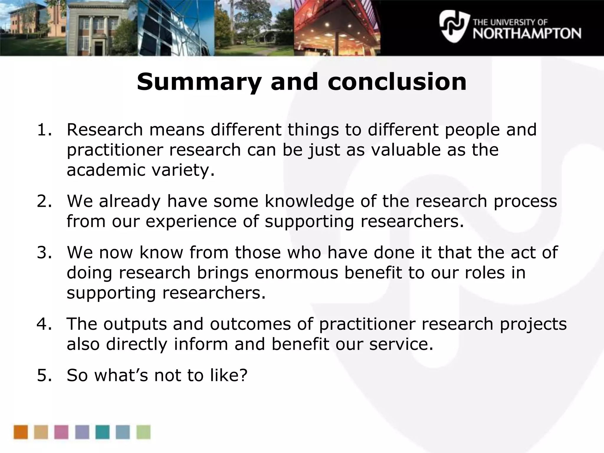 Summary and conclusion
1. Research means different things to different people and
practitioner research can be just as valuable as the
academic variety.
2. We already have some knowledge of the research process
from our experience of supporting researchers.
3. We now know from those who have done it that the act of
doing research brings enormous benefit to our roles in
supporting researchers.
4. The outputs and outcomes of practitioner research projects
also directly inform and benefit our service.
5. So what‟s not to like?
 