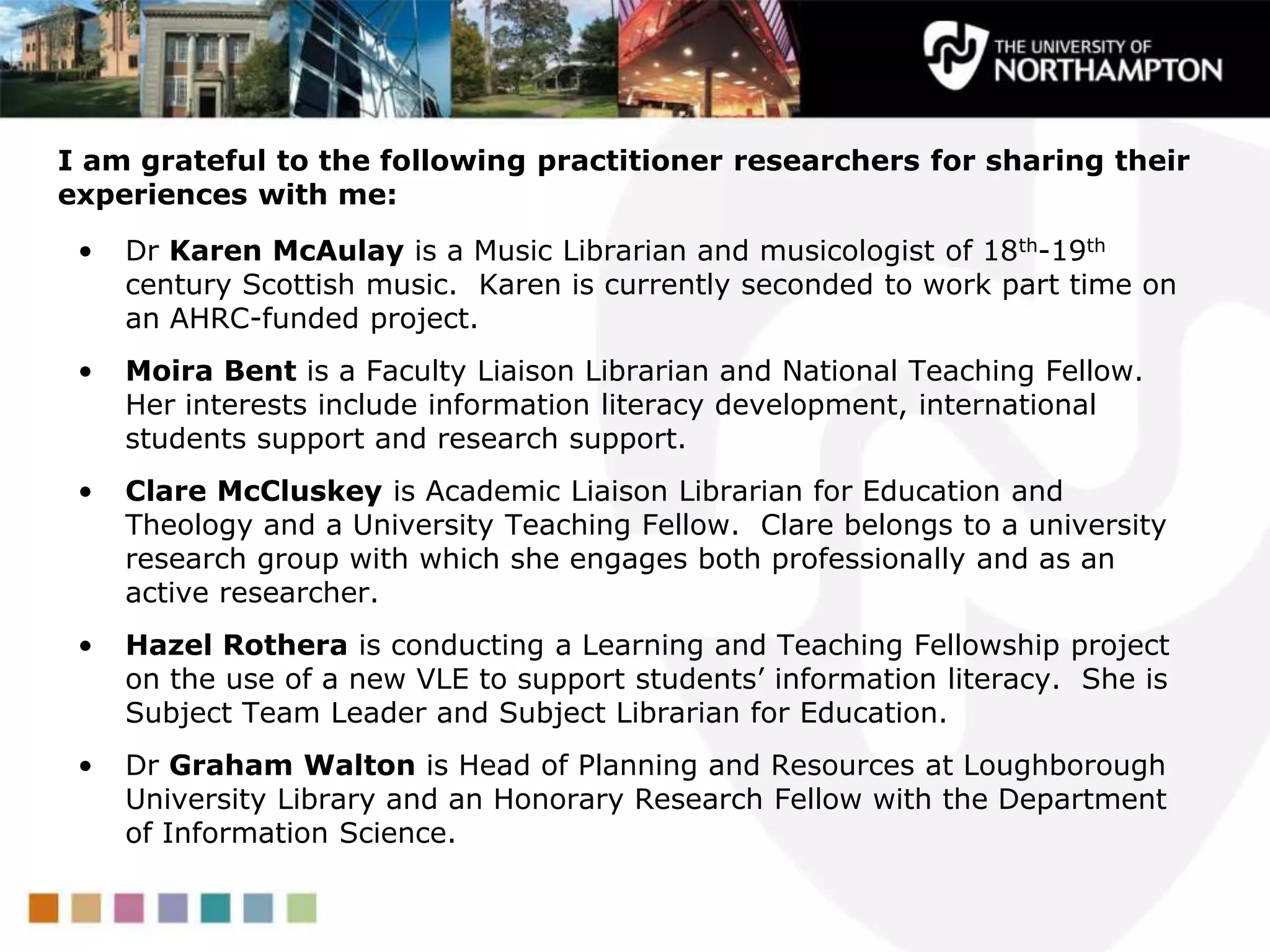 • Dr Karen McAulay is a Music Librarian and musicologist of 18th-19th
century Scottish music. Karen is currently seconded to work part time on
an AHRC-funded project.
• Moira Bent is a Faculty Liaison Librarian and National Teaching Fellow.
Her interests include information literacy development, international
students support and research support.
• Clare McCluskey is Academic Liaison Librarian for Education and
Theology and a University Teaching Fellow. Clare belongs to a university
research group with which she engages both professionally and as an
active researcher.
• Hazel Rothera is conducting a Learning and Teaching Fellowship project
on the use of a new VLE to support students‟ information literacy. She is
Subject Team Leader and Subject Librarian for Education.
• Dr Graham Walton is Head of Planning and Resources at Loughborough
University Library and an Honorary Research Fellow with the Department
of Information Science.
I am grateful to the following practitioner researchers for sharing their
experiences with me:
 