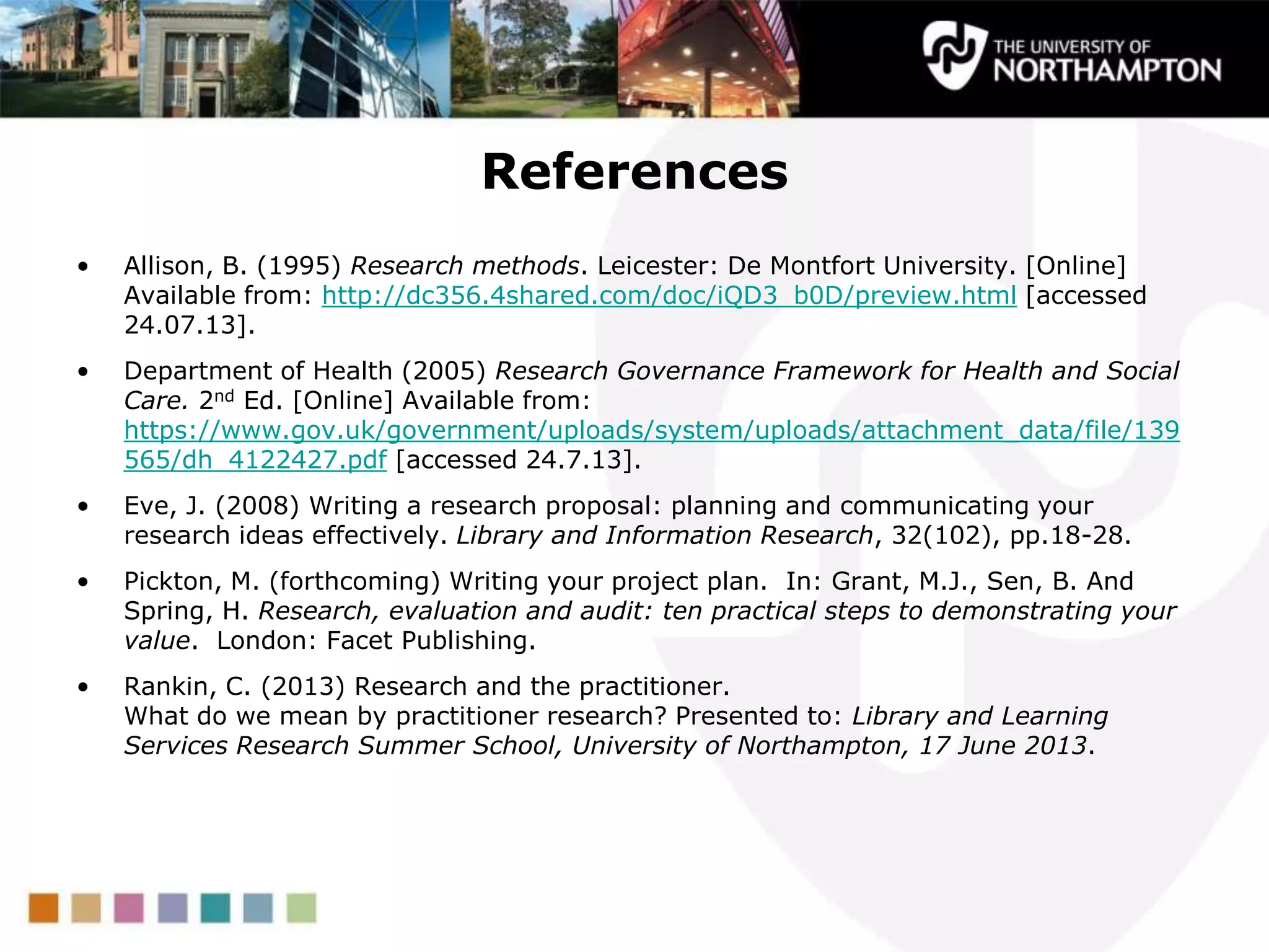 References
• Allison, B. (1995) Research methods. Leicester: De Montfort University. [Online]
Available from: http://dc356.4shared.com/doc/iQD3_b0D/preview.html [accessed
24.07.13].
• Department of Health (2005) Research Governance Framework for Health and Social
Care. 2nd Ed. [Online] Available from:
https://www.gov.uk/government/uploads/system/uploads/attachment_data/file/139
565/dh_4122427.pdf [accessed 24.7.13].
• Eve, J. (2008) Writing a research proposal: planning and communicating your
research ideas effectively. Library and Information Research, 32(102), pp.18-28.
• Pickton, M. (forthcoming) Writing your project plan. In: Grant, M.J., Sen, B. And
Spring, H. Research, evaluation and audit: ten practical steps to demonstrating your
value. London: Facet Publishing.
• Rankin, C. (2013) Research and the practitioner.
What do we mean by practitioner research? Presented to: Library and Learning
Services Research Summer School, University of Northampton, 17 June 2013.
 