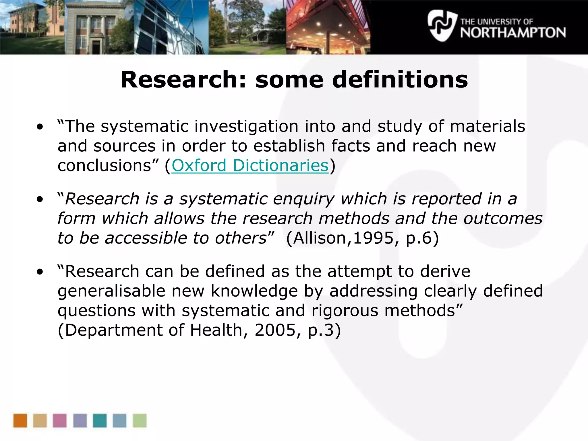 Research: some definitions
• “The systematic investigation into and study of materials
and sources in order to establish facts and reach new
conclusions” (Oxford Dictionaries)
• “Research is a systematic enquiry which is reported in a
form which allows the research methods and the outcomes
to be accessible to others” (Allison,1995, p.6)
• “Research can be defined as the attempt to derive
generalisable new knowledge by addressing clearly defined
questions with systematic and rigorous methods”
(Department of Health, 2005, p.3)
 