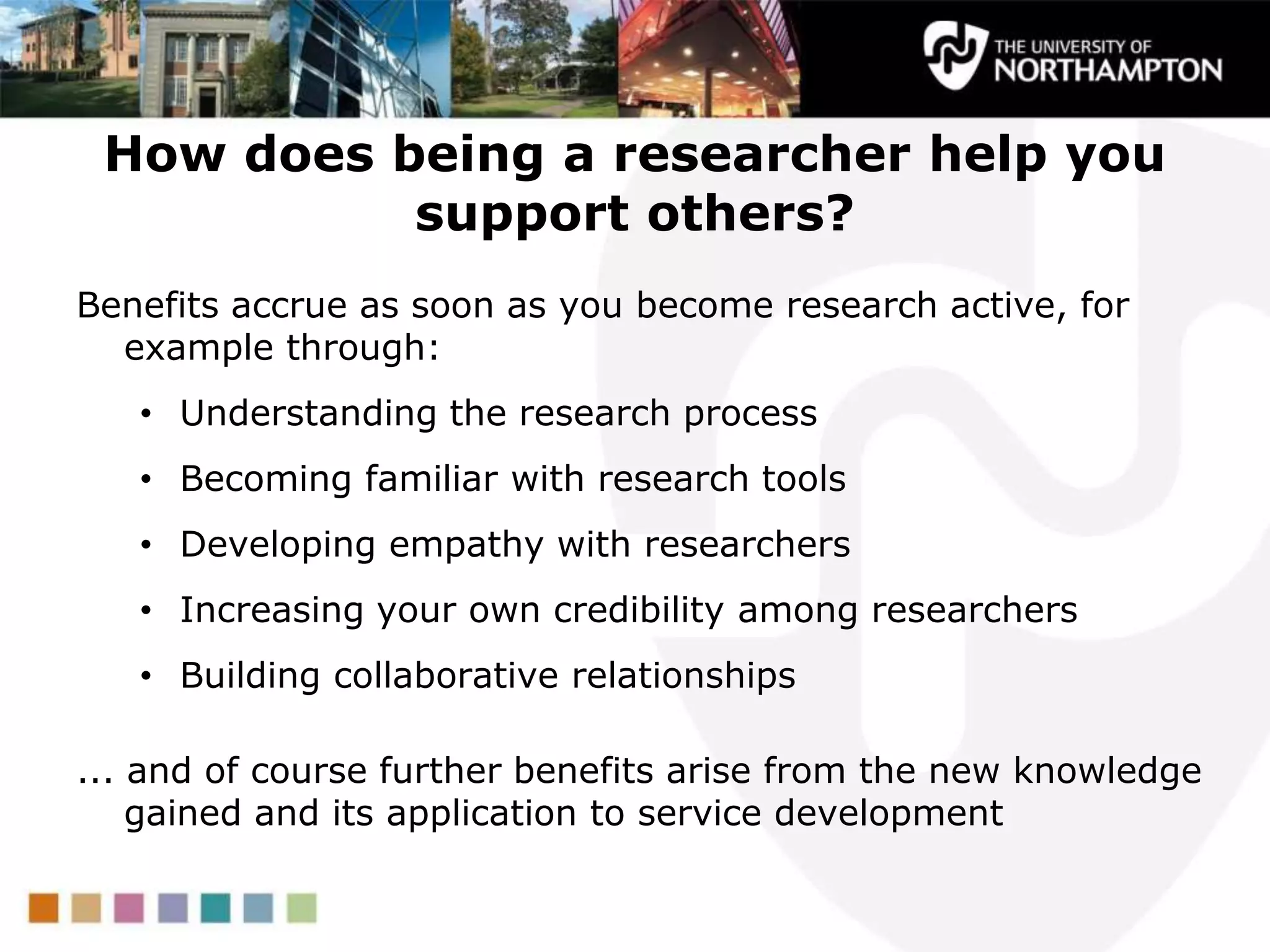 How does being a researcher help you
support others?
Benefits accrue as soon as you become research active, for
example through:
• Understanding the research process
• Becoming familiar with research tools
• Developing empathy with researchers
• Increasing your own credibility among researchers
• Building collaborative relationships
... and of course further benefits arise from the new knowledge
gained and its application to service development
 