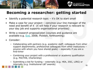 Becoming a researcher: getting started
• Identify a potential research topic – it‟s OK to start small
• Make a case for yo...