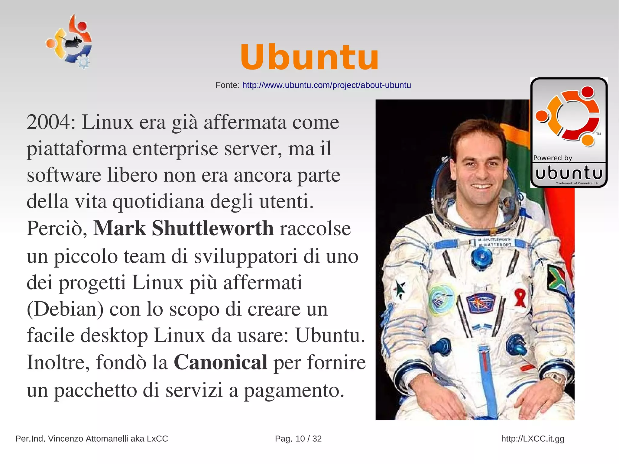 Ubuntu
                                         Fonte: http://www.ubuntu.com/project/about-ubuntu



  2004: Linux era già affermata come 
  piattaforma enterprise server, ma il 
  software libero non era ancora parte 
  della vita quotidiana degli utenti. 
  Perciò, Mark Shuttleworth raccolse 
  un piccolo team di sviluppatori di uno 
  dei progetti Linux più affermati 
  (Debian) con lo scopo di creare un 
  facile desktop Linux da usare: Ubuntu. 
  Inoltre, fondò la Canonical per fornire 
  un pacchetto di servizi a pagamento.

Per.Ind. Vincenzo Attomanelli aka LxCC                 Pag. 10 / 32                          http://LXCC.it.gg
 