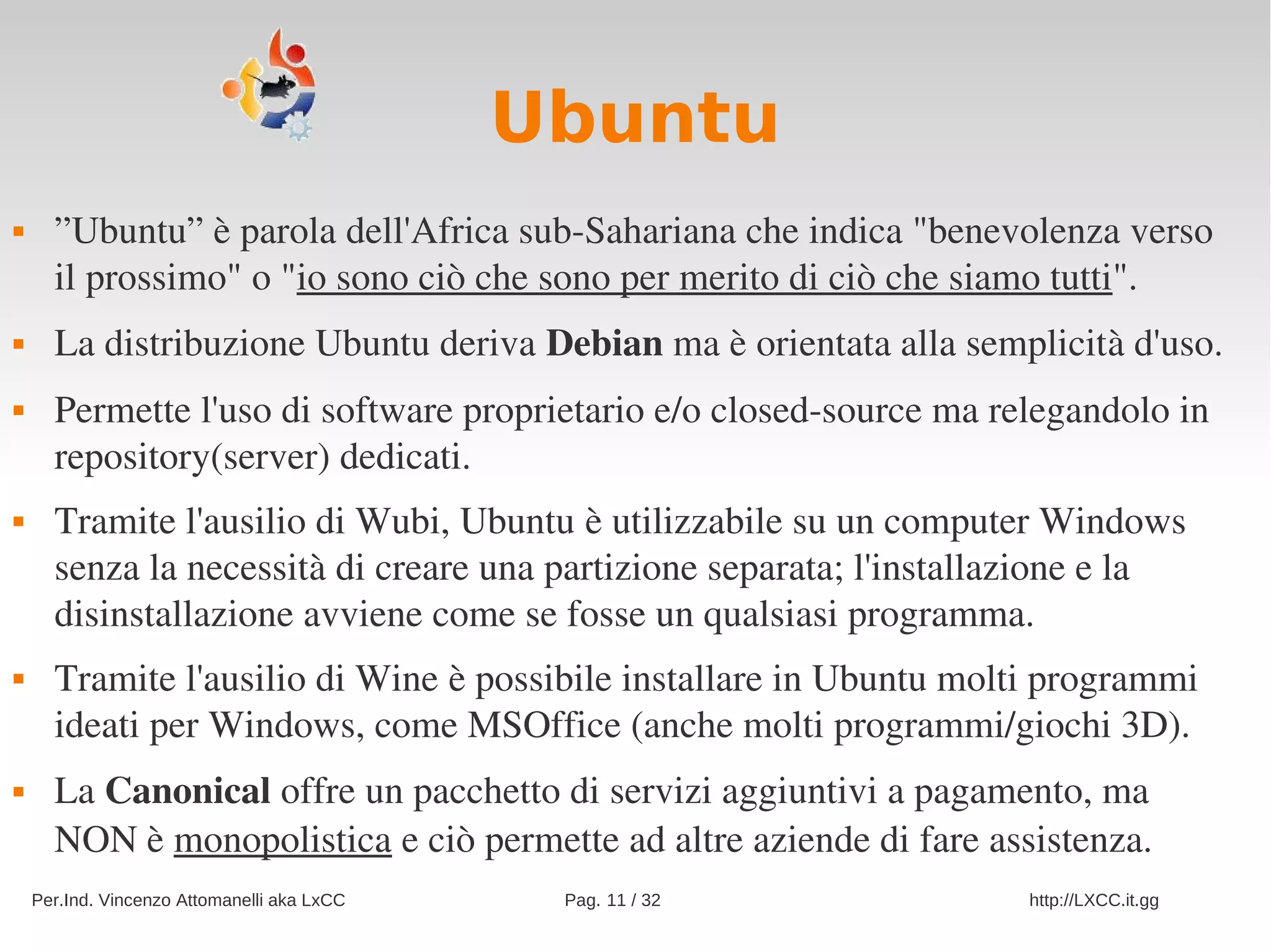 Ubuntu
     ”Ubuntu” è parola dell'Africa sub­Sahariana che indica "benevolenza verso 
      il prossimo" o "io sono ciò che sono per merito di ciò che siamo tutti". 
     La distribuzione Ubuntu deriva Debian ma è orientata alla semplicità d'uso.
     Permette l'uso di software proprietario e/o closed­source ma relegandolo in 
      repository(server) dedicati.
     Tramite l'ausilio di Wubi, Ubuntu è utilizzabile su un computer Windows 
      senza la necessità di creare una partizione separata; l'installazione e la 
      disinstallazione avviene come se fosse un qualsiasi programma.
     Tramite l'ausilio di Wine è possibile installare in Ubuntu molti programmi 
      ideati per Windows, come MSOffice (anche molti programmi/giochi 3D).
     La Canonical offre un pacchetto di servizi aggiuntivi a pagamento, ma 
      NON è monopolistica e ciò permette ad altre aziende di fare assistenza.
    Per.Ind. Vincenzo Attomanelli aka LxCC    Pag. 11 / 32            http://LXCC.it.gg
 