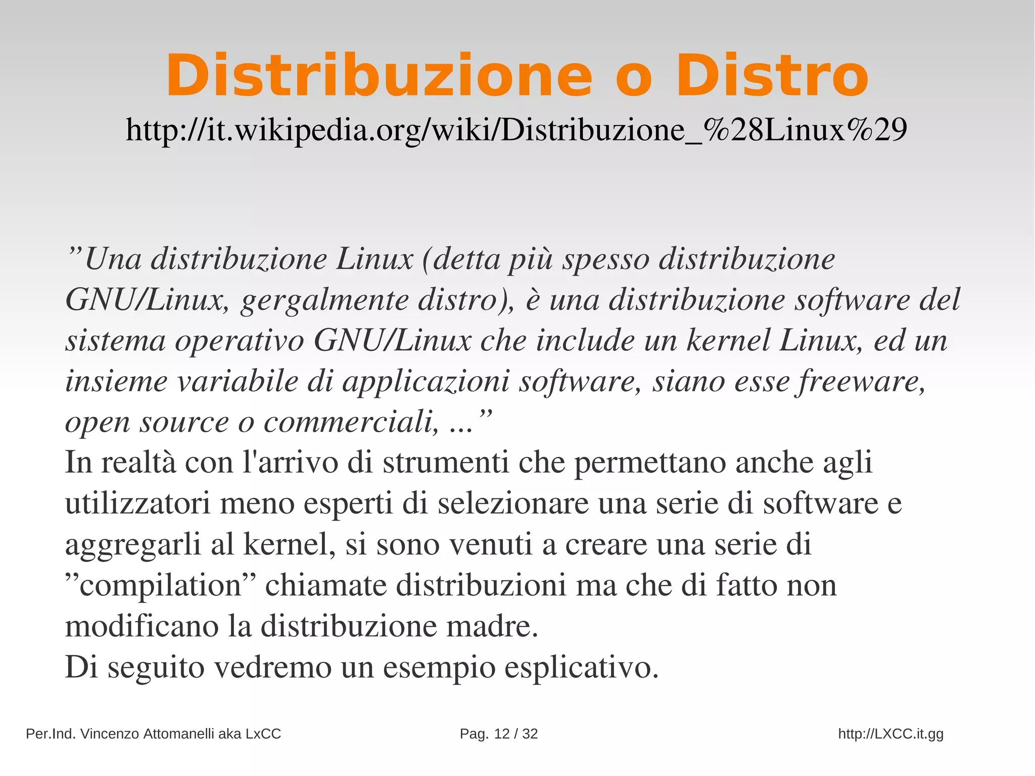 Distribuzione o Distro
              http://it.wikipedia.org/wiki/Distribuzione_%28Linux%29


     ”Una distribuzione Linux (detta più spesso distribuzione 
     GNU/Linux, gergalmente distro), è una distribuzione software del 
     sistema operativo GNU/Linux che include un kernel Linux, ed un 
     insieme variabile di applicazioni software, siano esse freeware, 
     open source o commerciali, ...”
     In realtà con l'arrivo di strumenti che permettano anche agli 
     utilizzatori meno esperti di selezionare una serie di software e 
     aggregarli al kernel, si sono venuti a creare una serie di 
     ”compilation” chiamate distribuzioni ma che di fatto non 
     modificano la distribuzione madre.
     Di seguito vedremo un esempio esplicativo.
Per.Ind. Vincenzo Attomanelli aka LxCC   Pag. 12 / 32          http://LXCC.it.gg
 