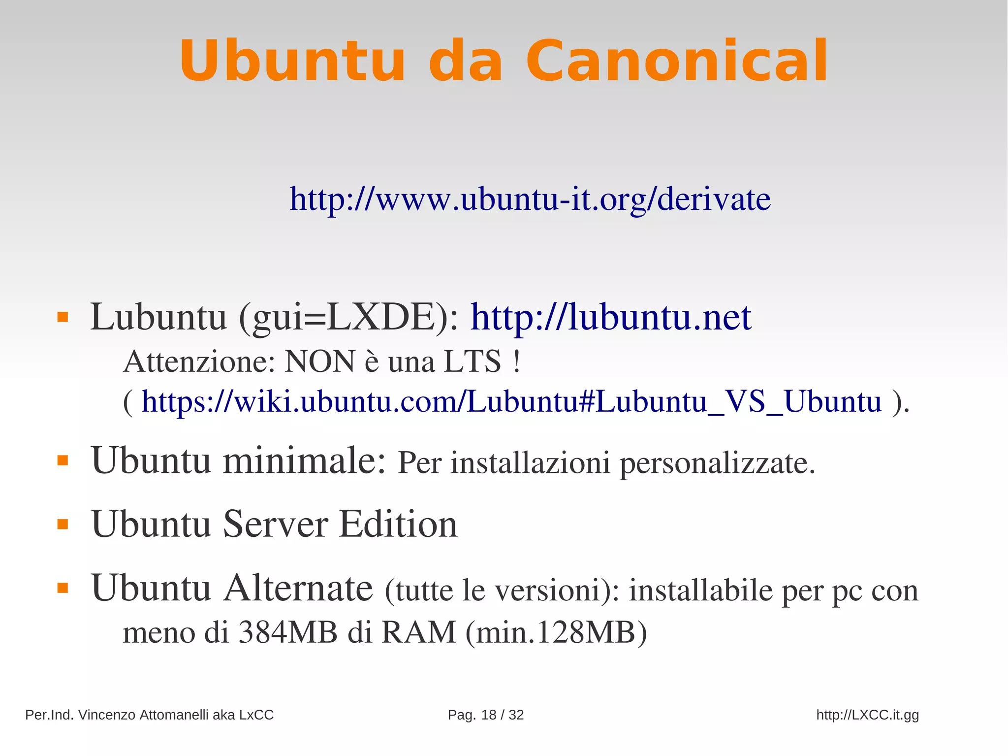 Ubuntu da Canonical

                                         http://www.ubuntu­it.org/derivate


        Lubuntu (gui=LXDE): http://lubuntu.net
              Attenzione: NON è una LTS !
              ( https://wiki.ubuntu.com/Lubuntu#Lubuntu_VS_Ubuntu ).
        Ubuntu minimale: Per installazioni personalizzate.
        Ubuntu Server Edition
        Ubuntu Alternate (tutte le versioni): installabile per pc con 
              meno di 384MB di RAM (min.128MB)

Per.Ind. Vincenzo Attomanelli aka LxCC             Pag. 18 / 32              http://LXCC.it.gg
 