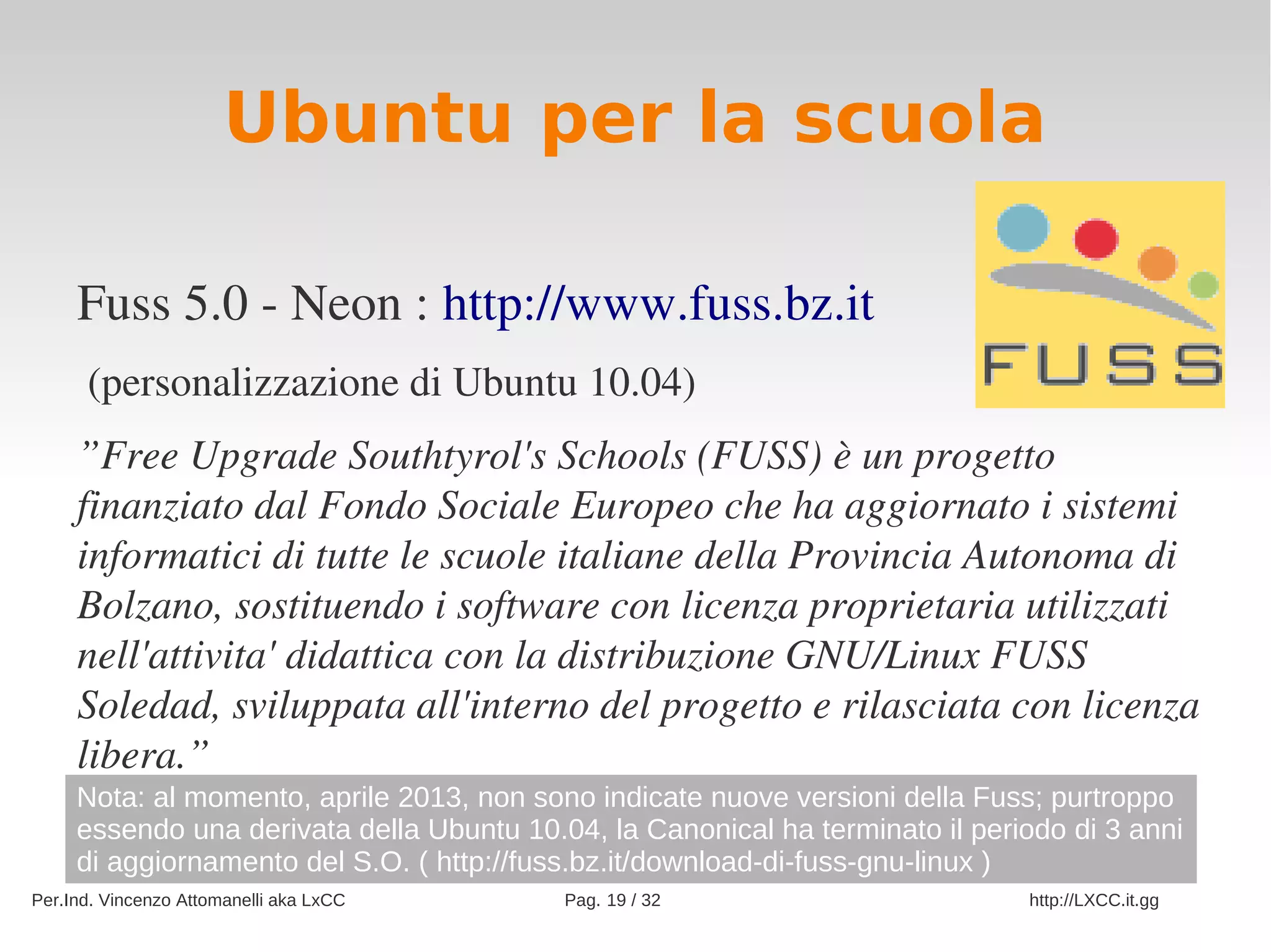Ubuntu per la scuola

     Fuss 5.0 ­ Neon : http://www.fuss.bz.it
      (personalizzazione di Ubuntu 10.04)
     ”Free Upgrade Southtyrol's Schools (FUSS) è un progetto 
     finanziato dal Fondo Sociale Europeo che ha aggiornato i sistemi 
     informatici di tutte le scuole italiane della Provincia Autonoma di 
     Bolzano, sostituendo i software con licenza proprietaria utilizzati 
     nell'attivita' didattica con la distribuzione GNU/Linux FUSS 
     Soledad, sviluppata all'interno del progetto e rilasciata con licenza 
     libera.”
     Nota: al momento, aprile 2013, non sono indicate nuove versioni della Fuss; purtroppo
     essendo una derivata della Ubuntu 10.04, la Canonical ha terminato il periodo di 3 anni
     di aggiornamento del S.O. ( http://fuss.bz.it/download-di-fuss-gnu-linux )
Per.Ind. Vincenzo Attomanelli aka LxCC     Pag. 19 / 32                        http://LXCC.it.gg
 