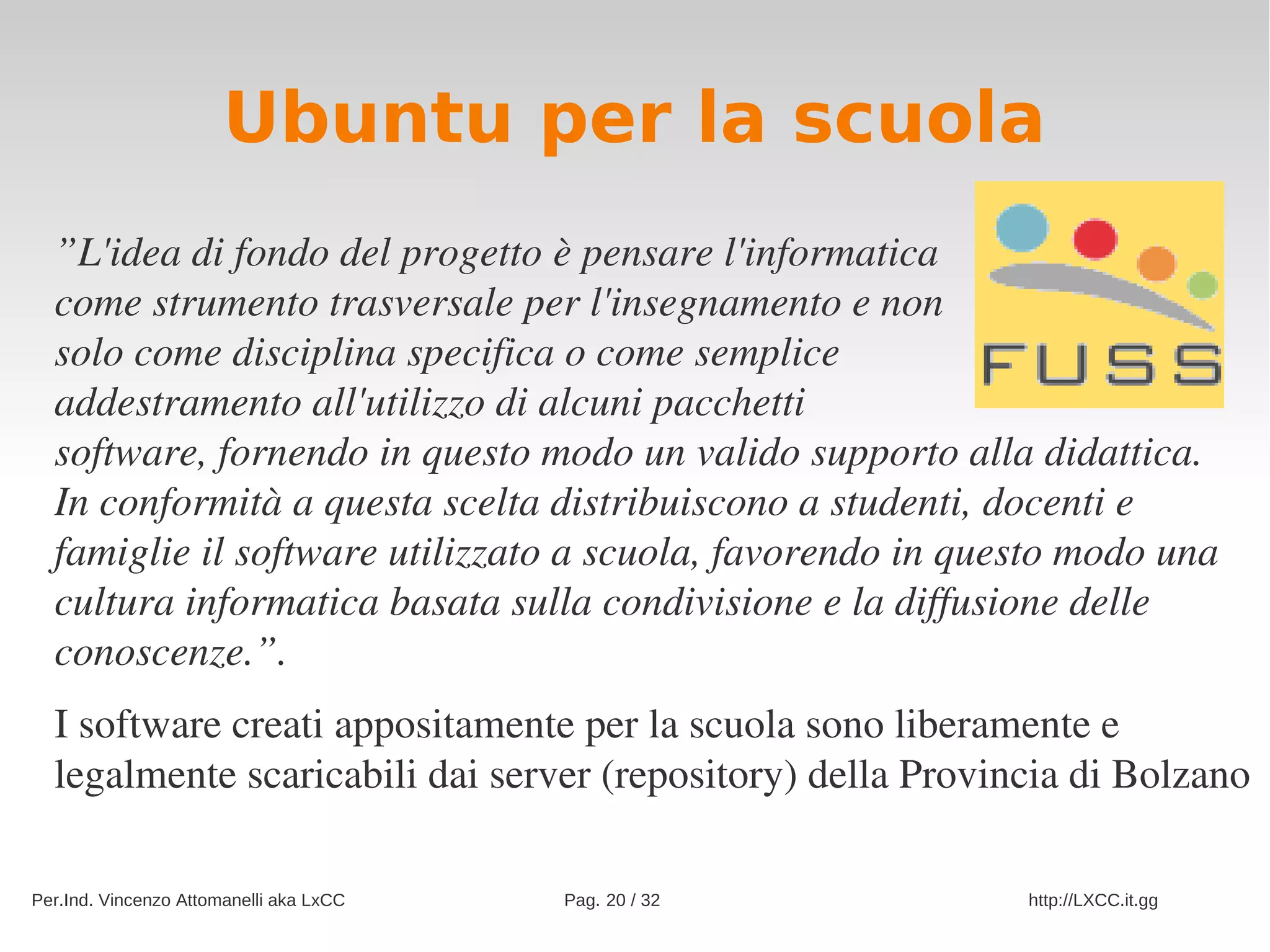Ubuntu per la scuola
  ”L'idea di fondo del progetto è pensare l'informatica
  come strumento trasversale per l'insegnamento e non
  solo come disciplina specifica o come semplice
  addestramento all'utilizzo di alcuni pacchetti
  software, fornendo in questo modo un valido supporto alla didattica.
  In conformità a questa scelta distribuiscono a studenti, docenti e 
  famiglie il software utilizzato a scuola, favorendo in questo modo una 
  cultura informatica basata sulla condivisione e la diffusione delle 
  conoscenze.”. 
  I software creati appositamente per la scuola sono liberamente e 
  legalmente scaricabili dai server (repository) della Provincia di Bolzano

Per.Ind. Vincenzo Attomanelli aka LxCC   Pag. 20 / 32        http://LXCC.it.gg
 