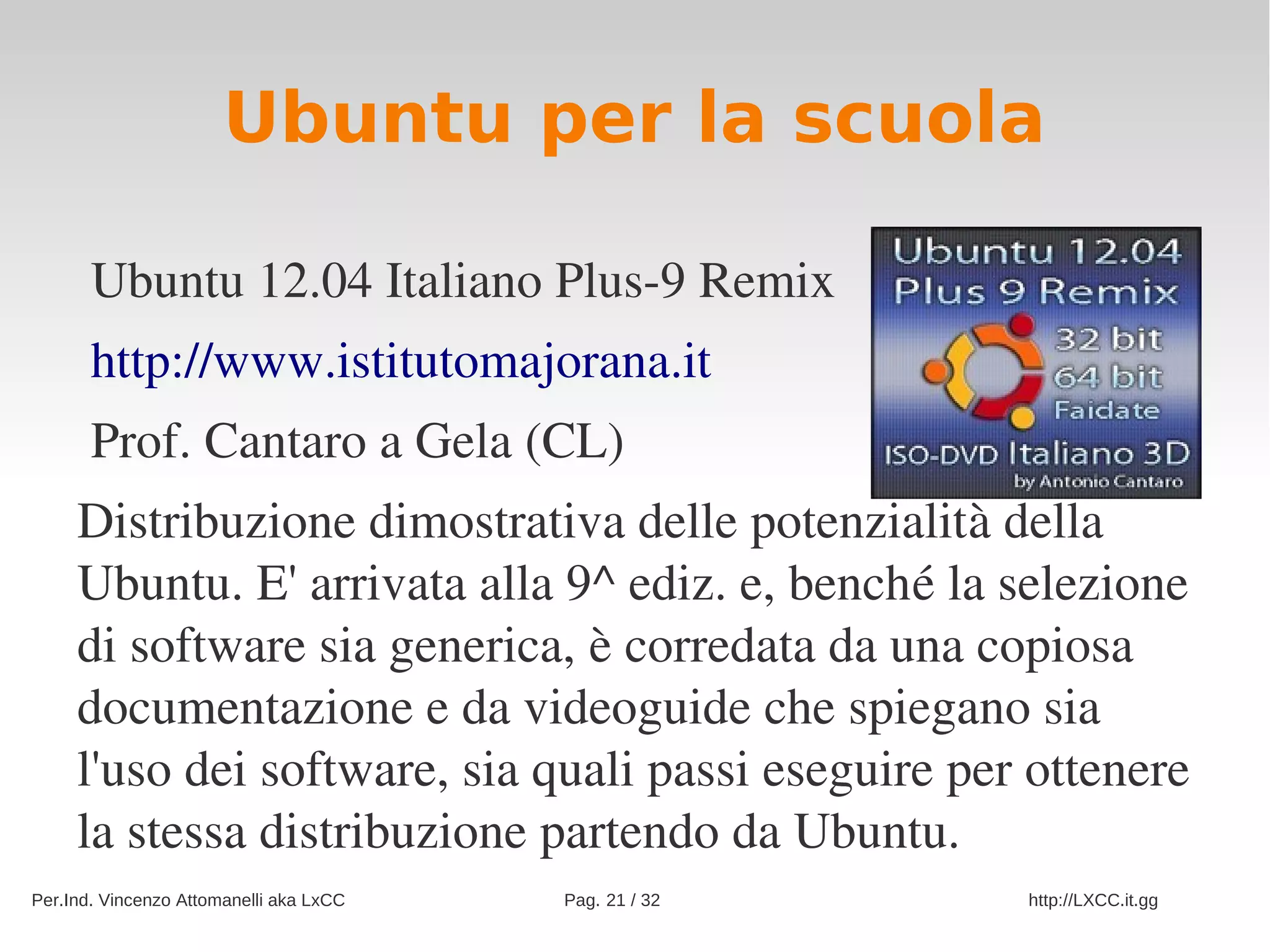 Ubuntu per la scuola

       Ubuntu 12.04 Italiano Plus­9 Remix
       http://www.istitutomajorana.it
       Prof. Cantaro a Gela (CL)
     Distribuzione dimostrativa delle potenzialità della 
     Ubuntu. E' arrivata alla 9^ ediz. e, benché la selezione 
     di software sia generica, è corredata da una copiosa 
     documentazione e da videoguide che spiegano sia 
     l'uso dei software, sia quali passi eseguire per ottenere 
     la stessa distribuzione partendo da Ubuntu.
Per.Ind. Vincenzo Attomanelli aka LxCC   Pag. 21 / 32   http://LXCC.it.gg
 